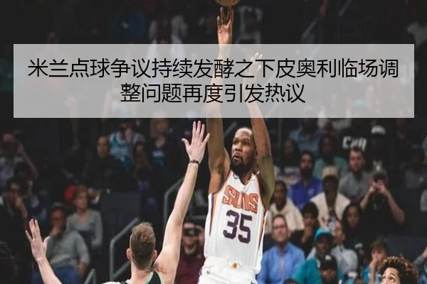 米兰点球争议持续发酵之下皮奥利临场调整问题再度引发热议