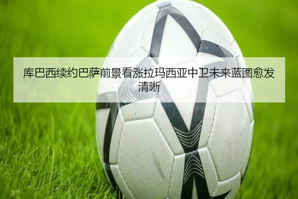 库巴西续约巴萨前景看涨拉玛西亚中卫未来蓝图愈发清晰