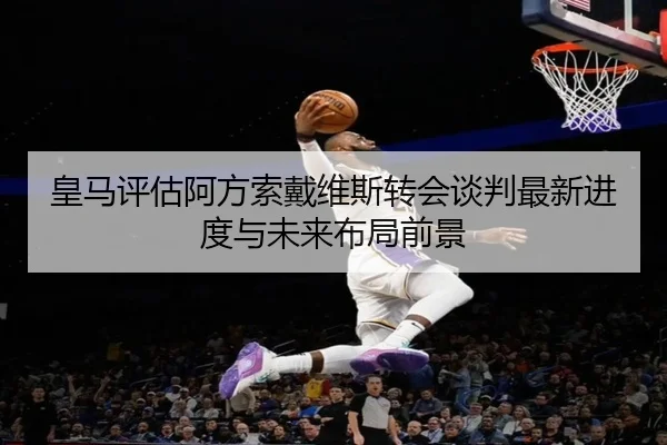 皇马评估阿方索戴维斯转会谈判最新进度与未来布局前景